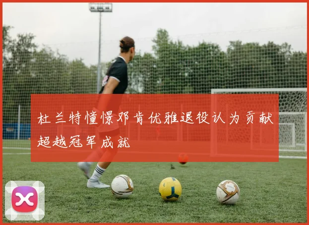 杜兰特憧憬邓肯优雅退役认为贡献超越冠军成就