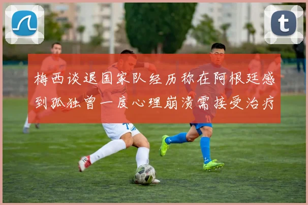 梅西谈退国家队经历称在阿根廷感到孤独曾一度心理崩溃需接受治疗