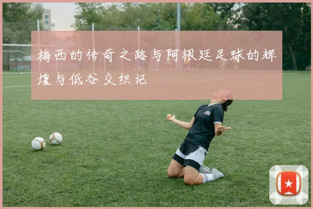 梅西的传奇之路与阿根廷足球的辉煌与低谷交织记