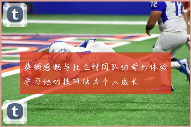 桑顿感慨与杜兰特同队的奇妙体验学习他的技巧助力个人成长