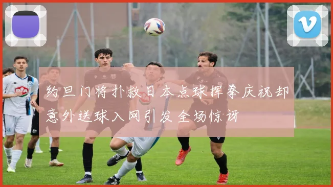 约旦门将扑救日本点球挥拳庆祝却意外送球入网引发全场惊讶