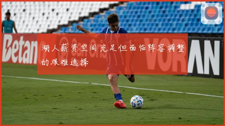 湖人薪资空间充足但面临阵容调整的艰难选择