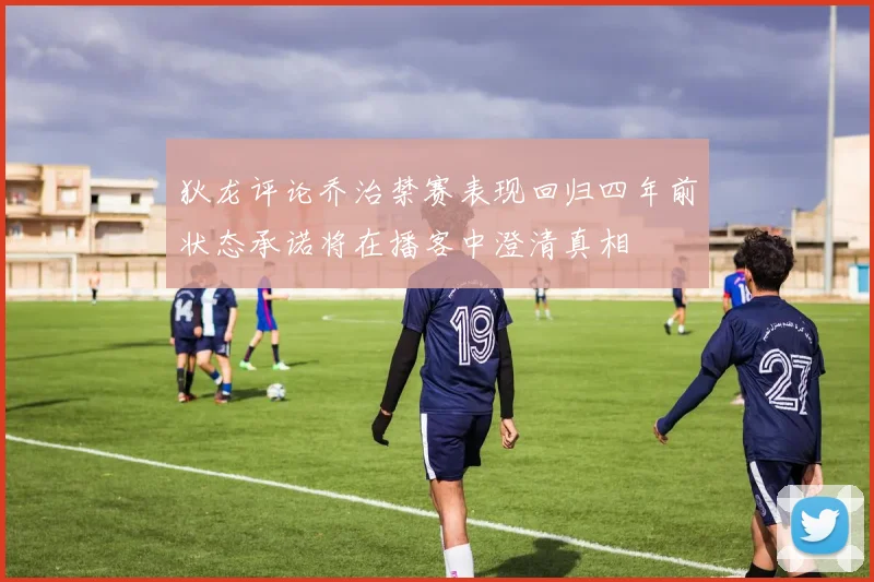 狄龙评论乔治禁赛表现回归四年前状态承诺将在播客中澄清真相