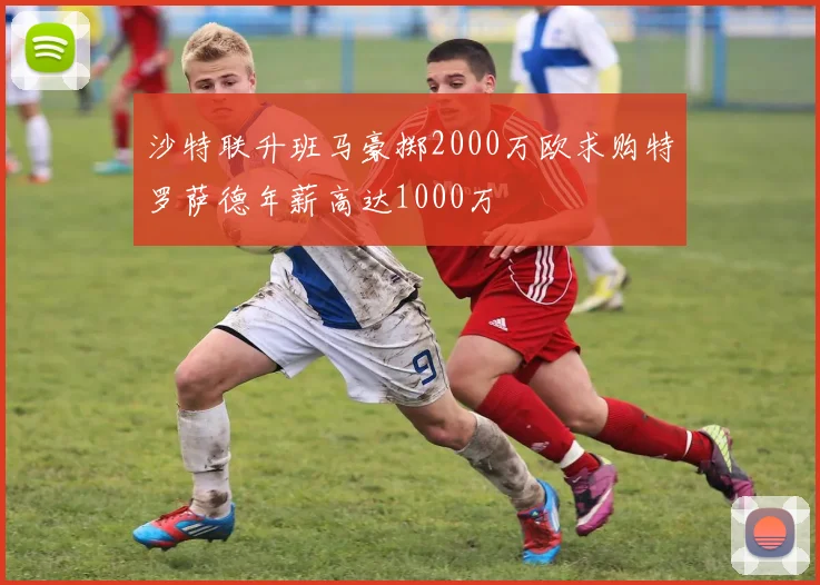 沙特联升班马豪掷2000万欧求购特罗萨德年薪高达1000万