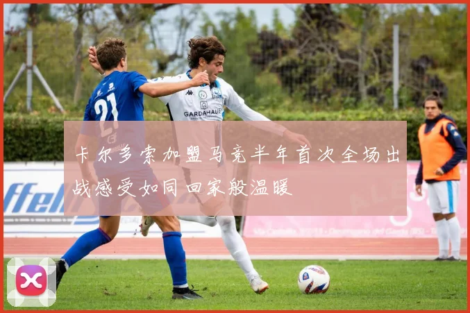 卡尔多索加盟马竞半年首次全场出战感受如同回家般温暖