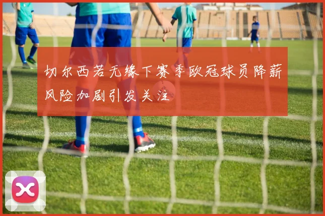 切尔西若无缘下赛季欧冠球员降薪风险加剧引发关注