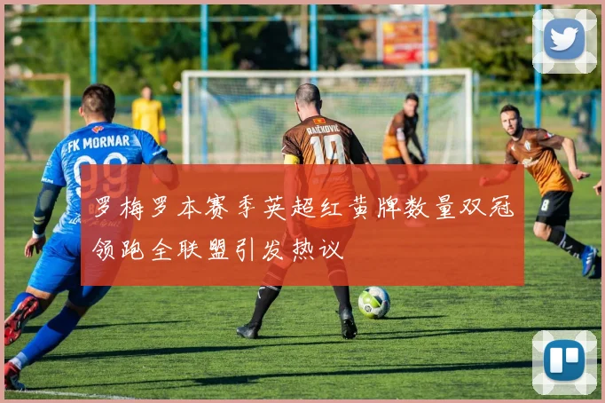 罗梅罗本赛季英超红黄牌数量双冠领跑全联盟引发热议